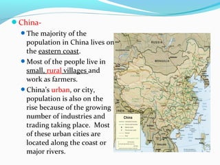 China- 
The majority of the 
population in China lives on 
the eastern coast. 
Most of the people live in 
small, rural villages and 
work as farmers. 
China’s urban, or city, 
population is also on the 
rise because of the growing 
number of industries and 
trading taking place. Most 
of these urban cities are 
located along the coast or 
major rivers. 
 