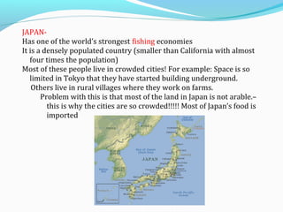 JAPAN-Has 
one of the world’s strongest fishing economies 
It is a densely populated country (smaller than California with almost 
four times the population) 
Most of these people live in crowded cities! For example: Space is so 
limited in Tokyo that they have started building underground. 
Others live in rural villages where they work on farms. 
Problem with this is that most of the land in Japan is not arable.– 
this is why the cities are so crowded!!!!! Most of Japan’s food is 
imported 
 