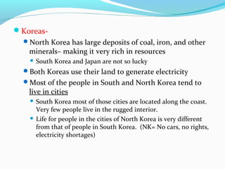 Koreas- 
North Korea has large deposits of coal, iron, and other 
minerals– making it very rich in resources 
 South Korea and Japan are not so lucky 
Both Koreas use their land to generate electricity 
Most of the people in South and North Korea tend to 
live in cities 
 South Korea most of those cities are located along the coast. 
Very few people live in the rugged interior. 
 Life for people in the cities of North Korea is very different 
from that of people in South Korea. (NK= No cars, no rights, 
electricity shortages) 
 