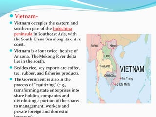 Vietnam- 
Vietnam occupies the eastern and 
southern part of the Indochina 
peninsula in Southeast Asia, with 
the South China Sea along its entire 
coast. 
Vietnam is about twice the size of 
Arizona. The Mekong River delta 
lies in the south. 
Besides rice, key exports are coffee, 
tea, rubber, and fisheries products. 
The Government is also in the 
process of "equitizing" (e.g., 
transforming state enterprises into 
share holding companies and 
distributing a portion of the shares 
to management, workers and 
private foreign and domestic 
investors) 
 