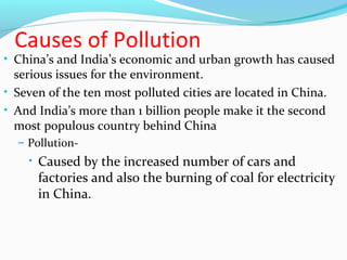 Causes of Pollution 
• China’s and India’s economic and urban growth has caused 
serious issues for the environment. 
• Seven of the ten most polluted cities are located in China. 
• And India’s more than 1 billion people make it the second 
most populous country behind China 
– Pollution- 
• Caused by the increased number of cars and 
factories and also the burning of coal for electricity 
in China. 
 