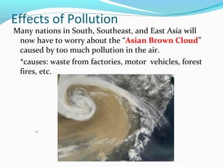 Effects of Pollution 
Many nations in South, Southeast, and East Asia will 
now have to worry about the “Asian Brown Cloud” 
caused by too much pollution in the air. 
*causes: waste from factories, motor vehicles, forest 
fires, etc. 
. 
 