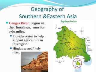 Geography of 
Southern &Eastern Asia 
Ganges River: Begins in 
the Himalayas, runs for 
1560 miles. 
Provides water to help 
support agriculture in 
this region. 
Hindus sacred/ holy 
river. 
 