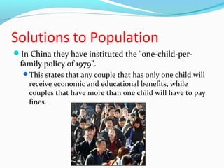 Solutions to Population 
In China they have instituted the “one-child-per-family 
policy of 1979”. 
This states that any couple that has only one child will 
receive economic and educational benefits, while 
couples that have more than one child will have to pay 
fines. 
 