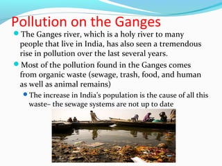 Pollution on the Ganges 
The Ganges river, which is a holy river to many 
people that live in India, has also seen a tremendous 
rise in pollution over the last several years. 
Most of the pollution found in the Ganges comes 
from organic waste (sewage, trash, food, and human 
as well as animal remains) 
The increase in India’s population is the cause of all this 
waste– the sewage systems are not up to date 
 