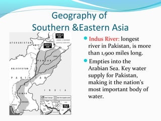 Geography of 
Southern &Eastern Asia 
Indus River: longest 
river in Pakistan, is more 
than 1,900 miles long. 
Empties into the 
Arabian Sea. Key water 
supply for Pakistan, 
making it the nation’s 
most important body of 
water. 
 