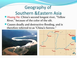 Geography of 
Southern &Eastern Asia 
Huang He: China’s second longest river, “Yellow 
River,” because of the color of the silt. 
Causes deadly and destructive flooding, and is 
therefore referred to as “China’s Sorrow.” 
 
