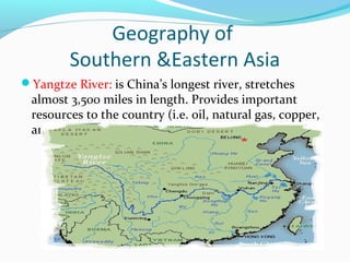 Geography of 
Southern &Eastern Asia 
Yangtze River: is China’s longest river, stretches 
almost 3,500 miles in length. Provides important 
resources to the country (i.e. oil, natural gas, copper, 
and iron ore). 
 