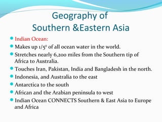 Geography of 
Southern &Eastern Asia 
Indian Ocean: 
Makes up 1/5th of all ocean water in the world. 
Stretches nearly 6,200 miles from the Southern tip of 
Africa to Australia. 
Touches Iran, Pakistan, India and Bangladesh in the north. 
Indonesia, and Australia to the east 
Antarctica to the south 
African and the Arabian peninsula to west 
Indian Ocean CONNECTS Southern & East Asia to Europe 
and Africa 
 