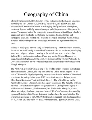 Geography of China
China stretches some 5,026 kilometers (3,123 mi) across the East Asian landmass
bordering the East China Sea, Korea Bay, Yellow Sea, and South China Sea,
between North Korea and Vietnam in a changing configuration of broad plains,
expansive deserts, and lofty mountain ranges, including vast areas of inhospitable
terrain. The eastern half of the country, its seacoast fringed with offshore islands, is
a region of fertile lowlands, foothills and mountains, deserts, steppes, and
subtropical areas. The western half of China is a region of sunken basins, rolling
plateaus, and towering massifs, including a portion of the highest tableland on
earth.

In spite of many good harbors along the approximately 18,000-kilometer coastline,
the nation has traditionally oriented itself not toward the sea but inland, developing
as an imperial power whose center lay in the middle and lower reaches of the
Yellow River on the northern plains. China also has the Tibetan Plateau, a very
large, high altitude plateau, to the south. To the north of the Tibetan Plateau lie the
Gobi and Taklimakan deserts, which stretch from the extreme northwest eastward
through Mongolia.

The People's Republic of China is one of the world's largest countries in total area
behind Russia and Canada, and very similar to the United States. Figures for the
size of China differ slightly depending on where one draws a number of ill-defined
boundaries, including claims by the PRC on territories such as Taiwan, Aksai
Chin, Trans-Karakoram Tract, and South Tibet.[1] The official figure by the
People's Republic of China is 9.6 million square kilometers. The Republic of China
based in Taiwan but claiming to be the government of China puts this figure at 11
million square kilometers,[citation needed] but this includes Mongolia, a state
whose sovereignty has been recognized by the PRC. China's contour is reasonably
comparable to that of the United States and lies largely at the same latitudes. The
total area is estimated to be 9,758,801 km2 [citation needed], with land accounting
for 9,326,410 km2 and water for 270,550 km2 (around 3 percent).Contents [hide]
 