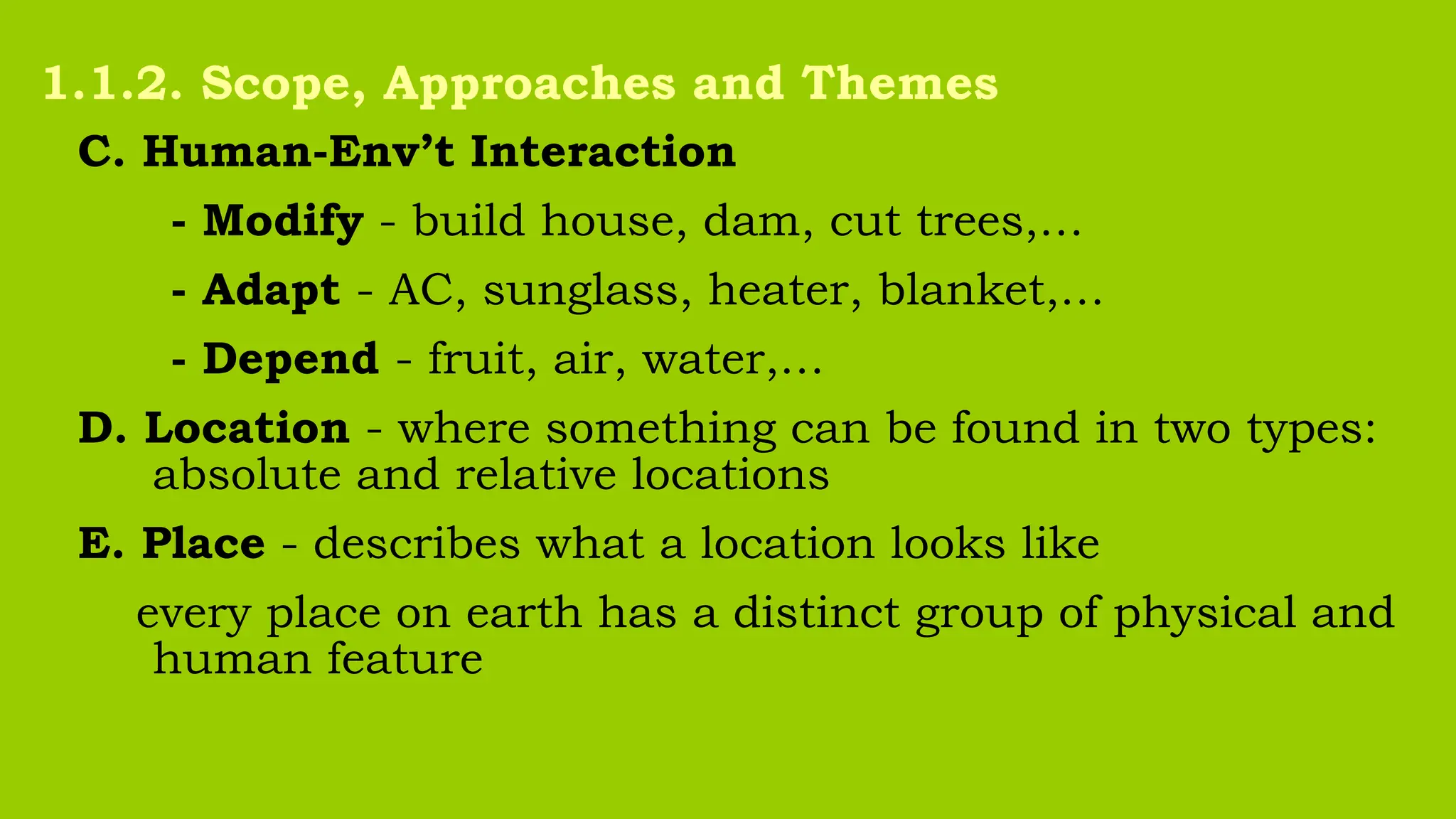 C. Human-Env’t Interaction
- Modify - build house, dam, cut trees,…
- Adapt - AC, sunglass, heater, blanket,…
- Depend - fruit, air, water,…
D. Location - where something can be found in two types:
absolute and relative locations
E. Place - describes what a location looks like
every place on earth has a distinct group of physical and
human feature
1.1.2. Scope, Approaches and Themes
 