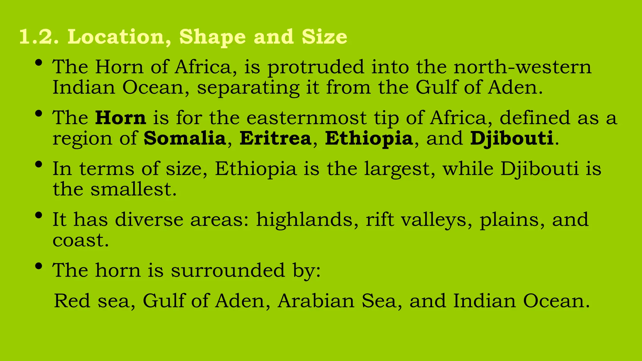 • The Horn of Africa, is protruded into the north-western
Indian Ocean, separating it from the Gulf of Aden.
• The Horn is for the easternmost tip of Africa, defined as a
region of Somalia, Eritrea, Ethiopia, and Djibouti.
• In terms of size, Ethiopia is the largest, while Djibouti is
the smallest.
• It has diverse areas: highlands, rift valleys, plains, and
coast.
• The horn is surrounded by:
Red sea, Gulf of Aden, Arabian Sea, and Indian Ocean.
1.2. Location, Shape and Size
 