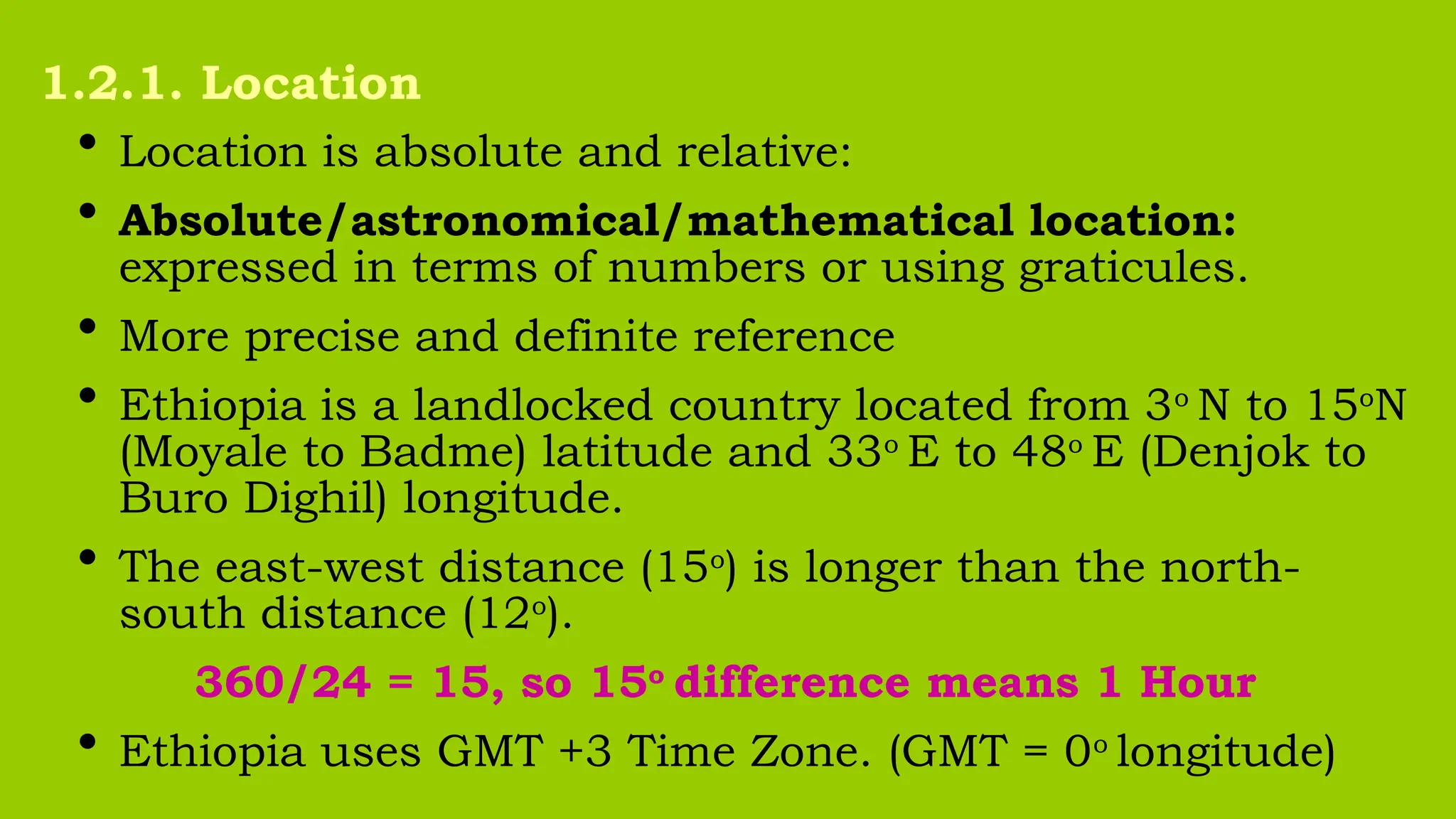 • Location is absolute and relative:
• Absolute/astronomical/mathematical location:
expressed in terms of numbers or using graticules.
• More precise and definite reference
• Ethiopia is a landlocked country located from 3o
N to 15o
N
(Moyale to Badme) latitude and 33o
E to 48o
E (Denjok to
Buro Dighil) longitude.
• The east-west distance (15o
) is longer than the north-
south distance (12o
).
360/24 = 15, so 15o
difference means 1 Hour
• Ethiopia uses GMT +3 Time Zone. (GMT = 0o
longitude)
1.2.1. Location
 