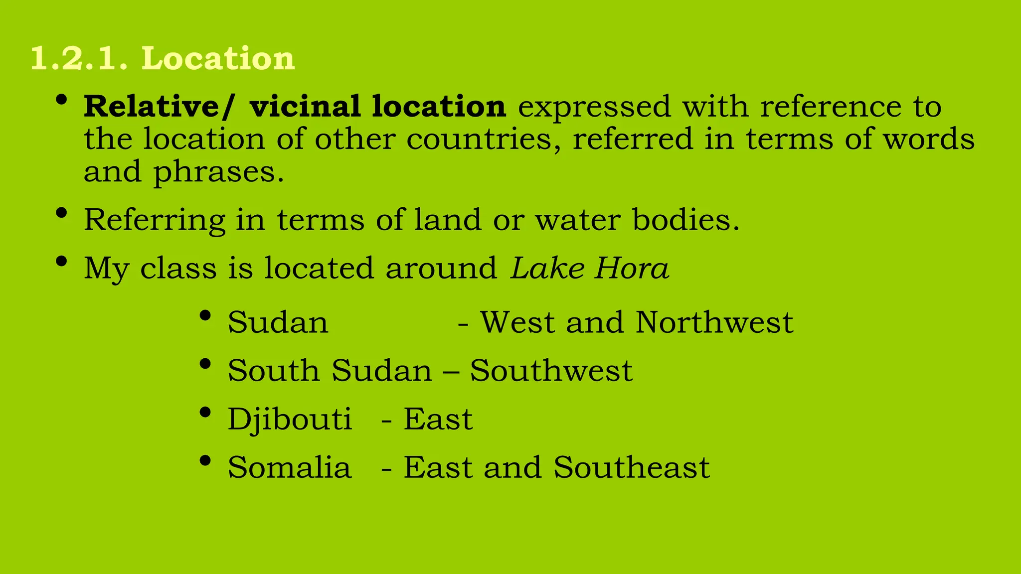 • Relative/ vicinal location expressed with reference to
the location of other countries, referred in terms of words
and phrases.
• Referring in terms of land or water bodies.
• My class is located around Lake Hora
• Sudan - West and Northwest
• South Sudan – Southwest
• Djibouti - East
• Somalia - East and Southeast
1.2.1. Location
 
