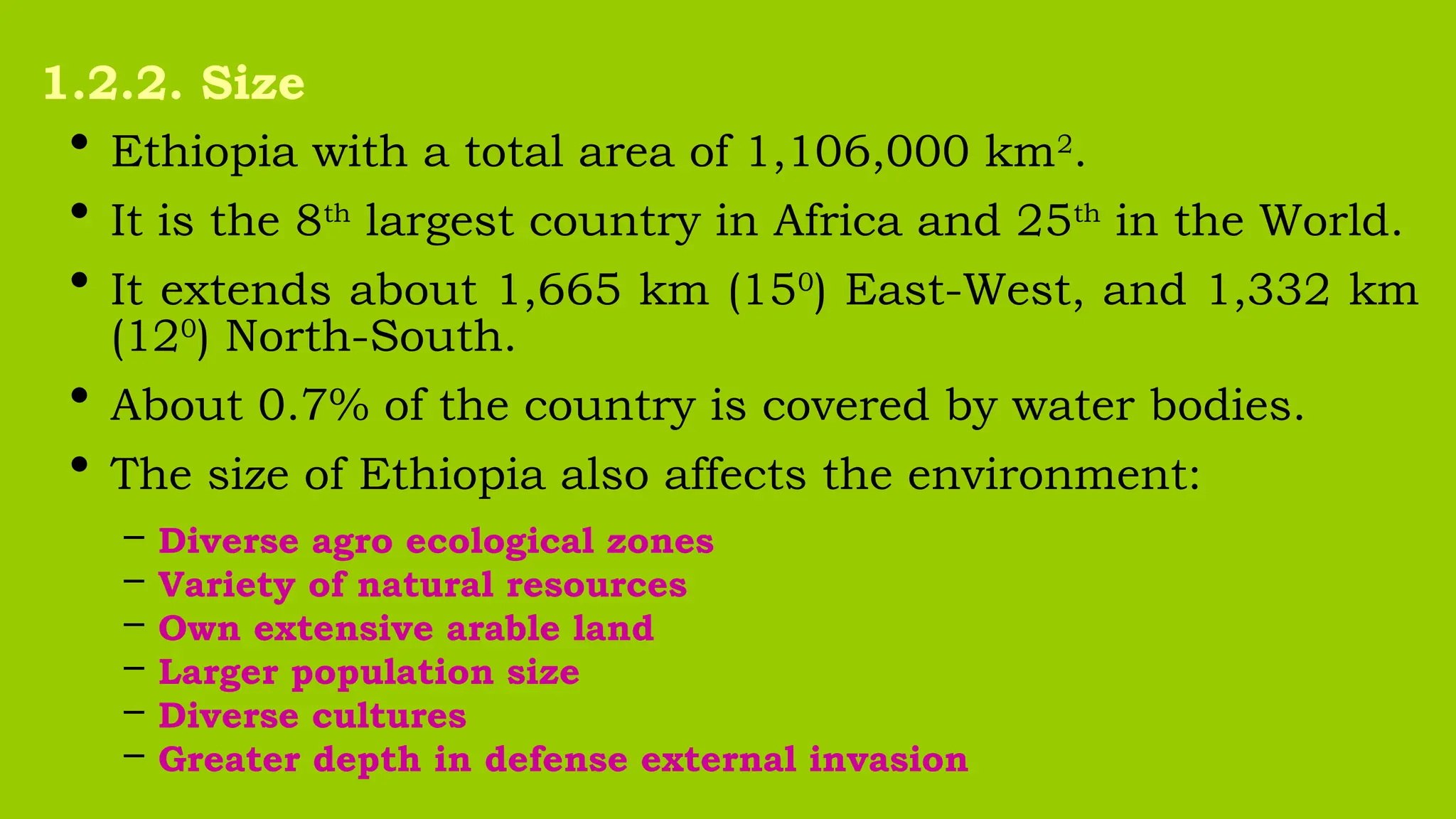 • Ethiopia with a total area of 1,106,000 km2
.
• It is the 8th
largest country in Africa and 25th
in the World.
• It extends about 1,665 km (150
) East-West, and 1,332 km
(120
) North-South.
• About 0.7% of the country is covered by water bodies.
• The size of Ethiopia also affects the environment:
– Diverse agro ecological zones
– Variety of natural resources
– Own extensive arable land
– Larger population size
– Diverse cultures
– Greater depth in defense external invasion
1.2.2. Size
 