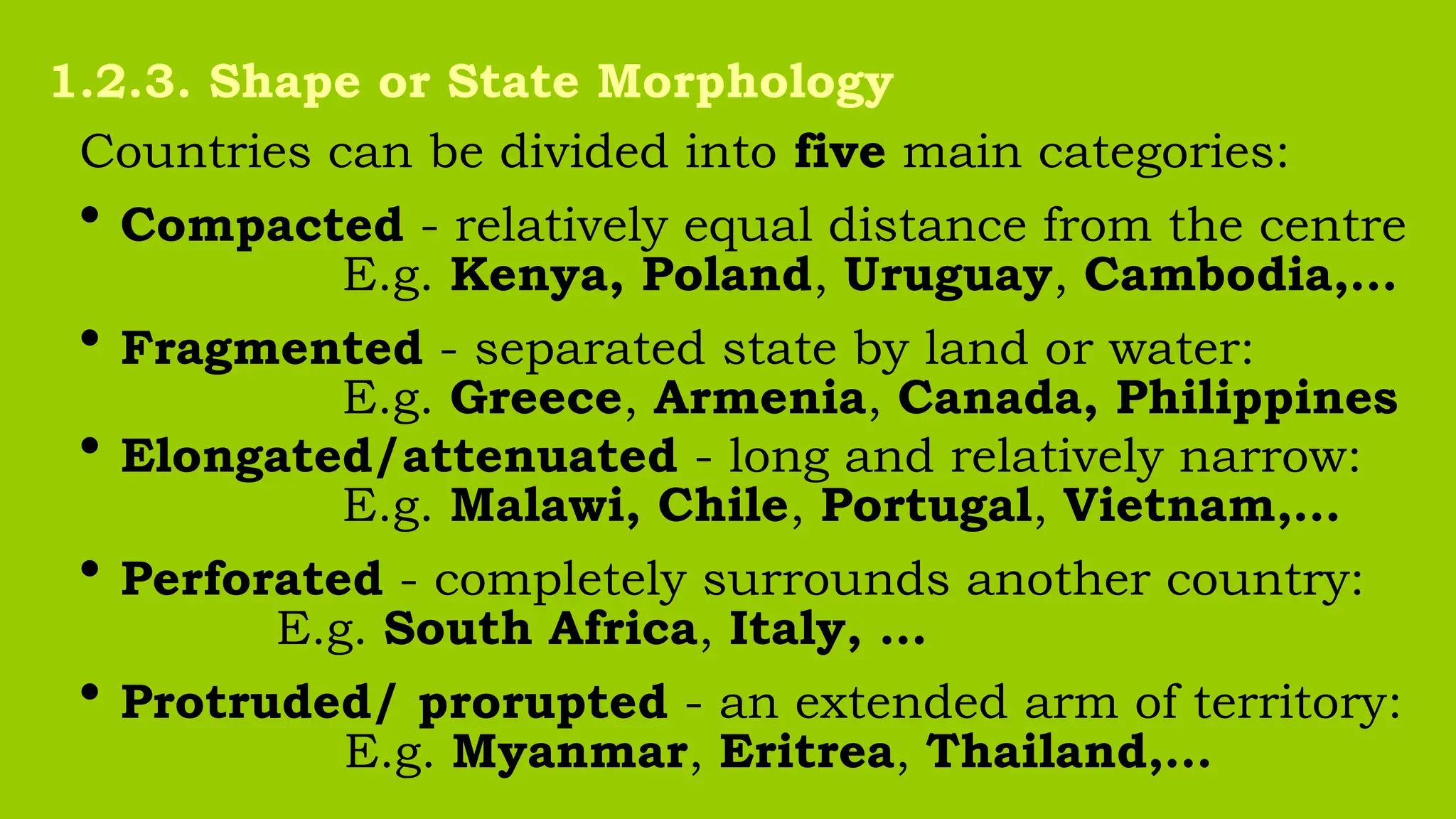 Countries can be divided into five main categories:
• Compacted - relatively equal distance from the centre
E.g. Kenya, Poland, Uruguay, Cambodia,…
• Fragmented - separated state by land or water:
E.g. Greece, Armenia, Canada, Philippines
• Elongated/attenuated - long and relatively narrow:
E.g. Malawi, Chile, Portugal, Vietnam,…
• Perforated - completely surrounds another country:
E.g. South Africa, Italy, …
• Protruded/ prorupted - an extended arm of territory:
E.g. Myanmar, Eritrea, Thailand,…
1.2.3. Shape or State Morphology
 