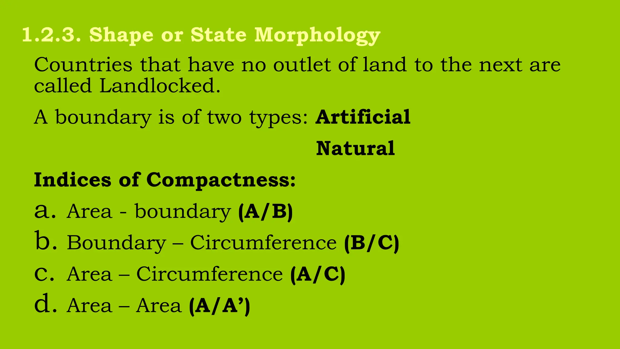 Countries that have no outlet of land to the next are
called Landlocked.
A boundary is of two types: Artificial
Natural
Indices of Compactness:
a. Area - boundary (A/B)
b. Boundary – Circumference (B/C)
c. Area – Circumference (A/C)
d. Area – Area (A/A’)
1.2.3. Shape or State Morphology
 