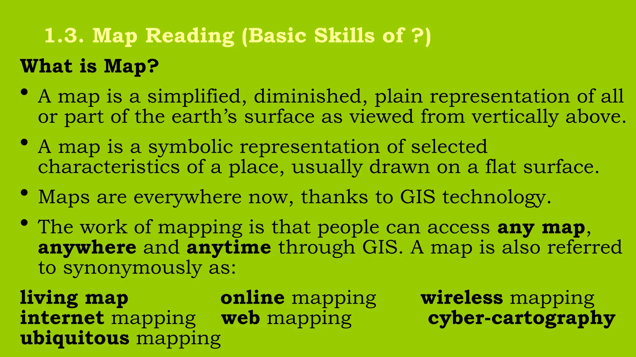 What is Map?
• A map is a simplified, diminished, plain representation of all
or part of the earth’s surface as viewed from vertically above.
• A map is a symbolic representation of selected
characteristics of a place, usually drawn on a flat surface.
• Maps are everywhere now, thanks to GIS technology.
• The work of mapping is that people can access any map,
anywhere and anytime through GIS. A map is also referred
to synonymously as:
living map online mapping wireless mapping
internet mapping web mapping cyber-cartography
ubiquitous mapping
1.3. Map Reading (Basic Skills of ?)
 