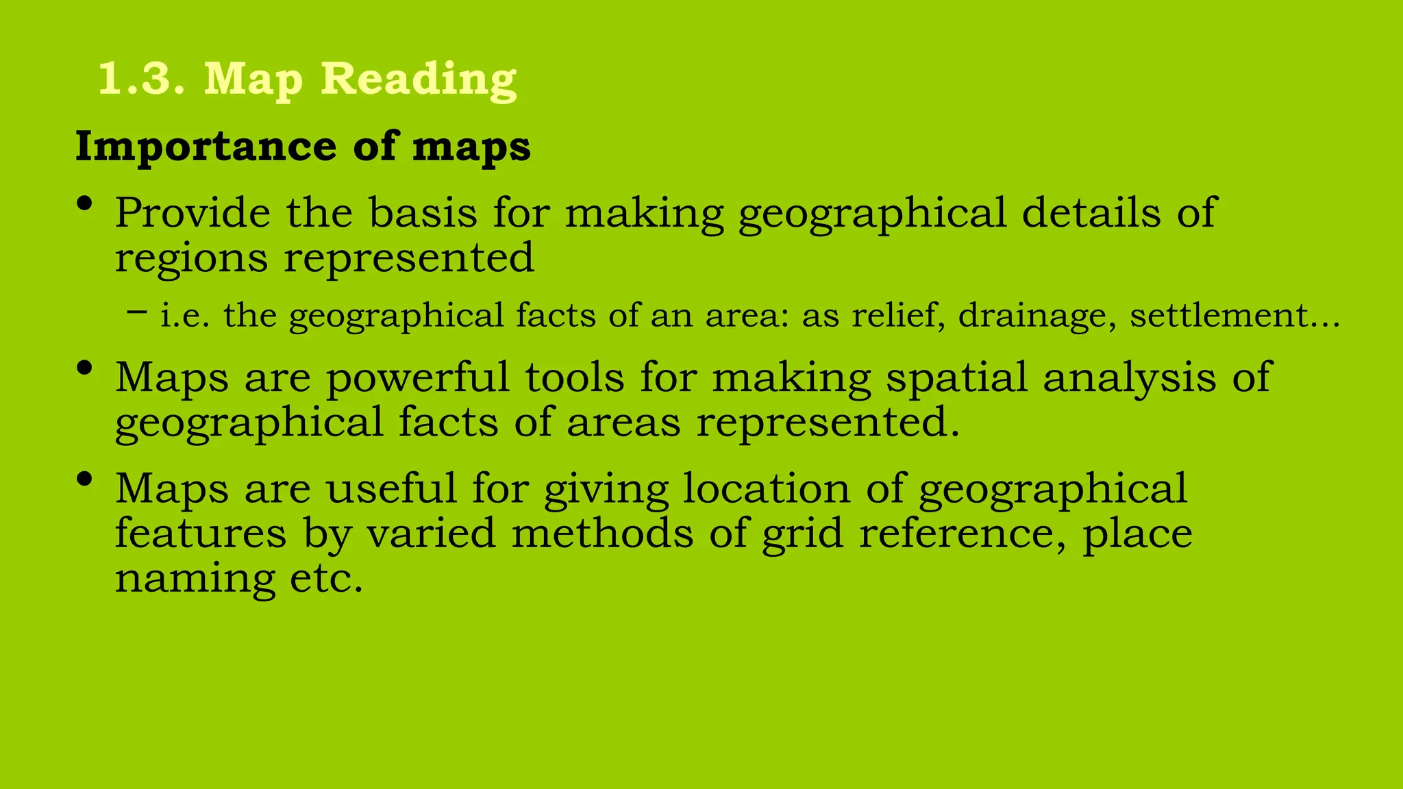 Importance of maps
• Provide the basis for making geographical details of
regions represented
– i.e. the geographical facts of an area: as relief, drainage, settlement...
• Maps are powerful tools for making spatial analysis of
geographical facts of areas represented.
• Maps are useful for giving location of geographical
features by varied methods of grid reference, place
naming etc.
1.3. Map Reading
 