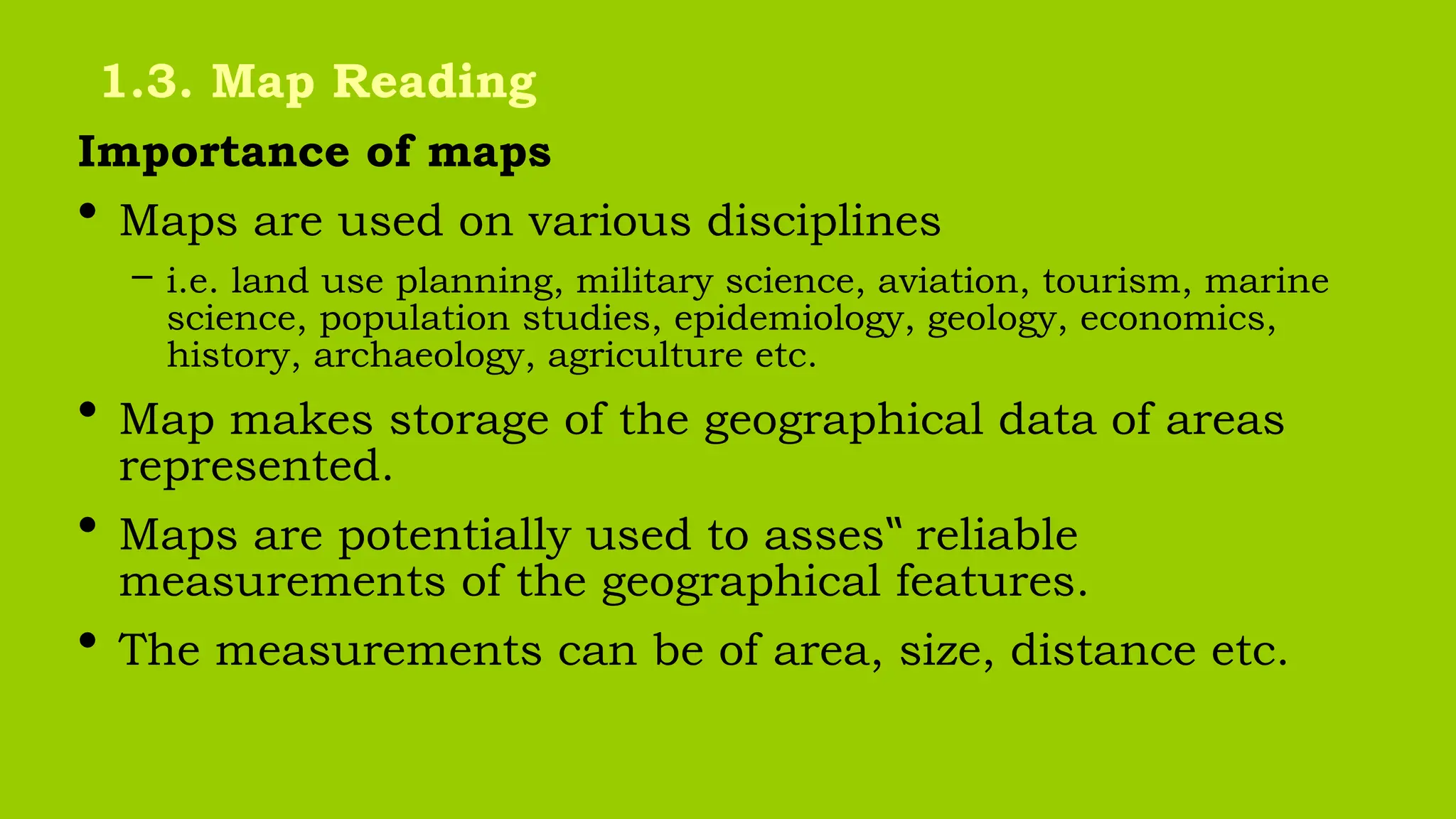 Importance of maps
• Maps are used on various disciplines
– i.e. land use planning, military science, aviation, tourism, marine
science, population studies, epidemiology, geology, economics,
history, archaeology, agriculture etc.
• Map makes storage of the geographical data of areas
represented.
• Maps are potentially used to asses reliable
‟
measurements of the geographical features.
• The measurements can be of area, size, distance etc.
1.3. Map Reading
 