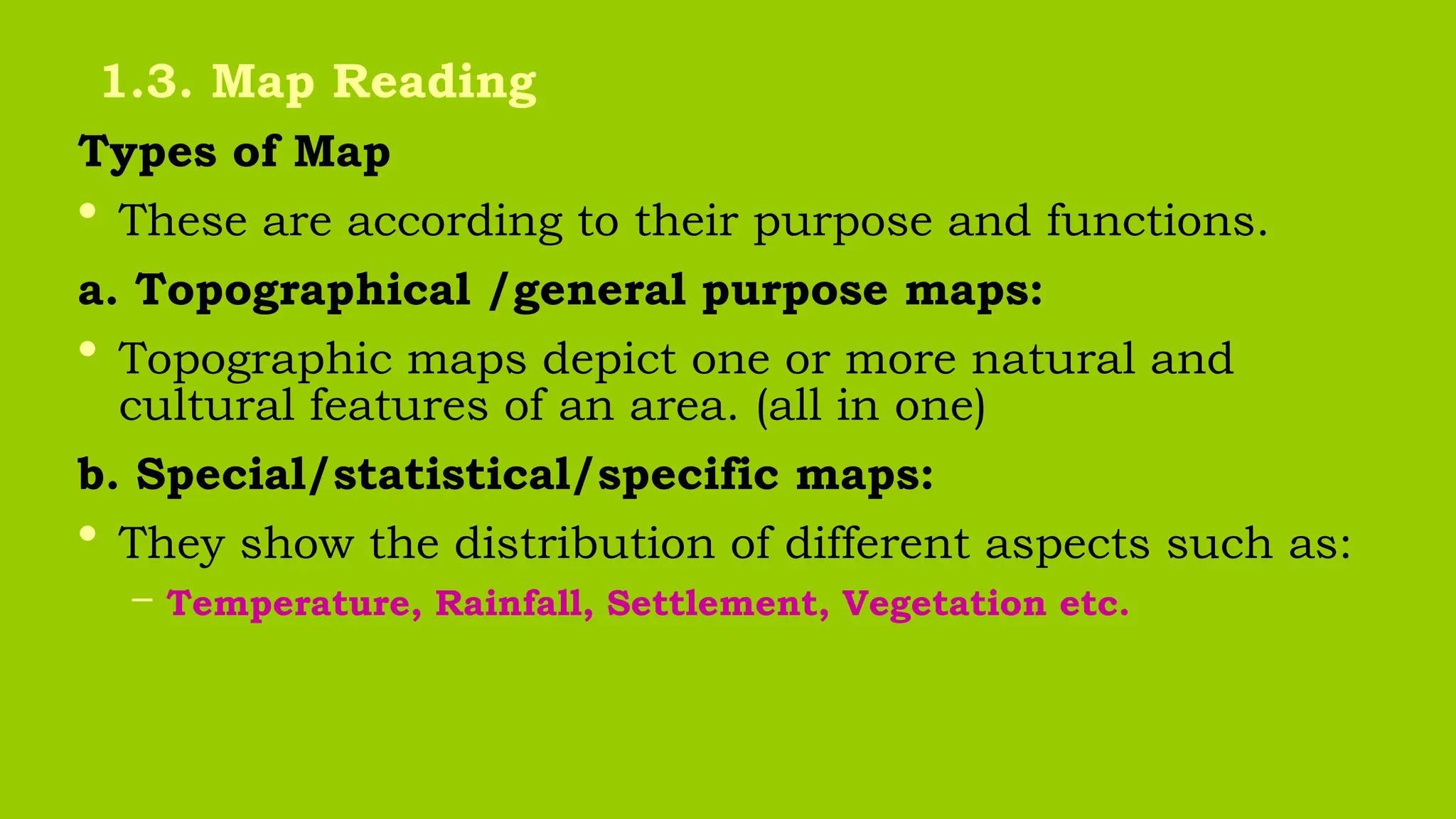 Types of Map
• These are according to their purpose and functions.
a. Topographical /general purpose maps:
• Topographic maps depict one or more natural and
cultural features of an area. (all in one)
b. Special/statistical/specific maps:
• They show the distribution of different aspects such as:
– Temperature, Rainfall, Settlement, Vegetation etc.
1.3. Map Reading
 