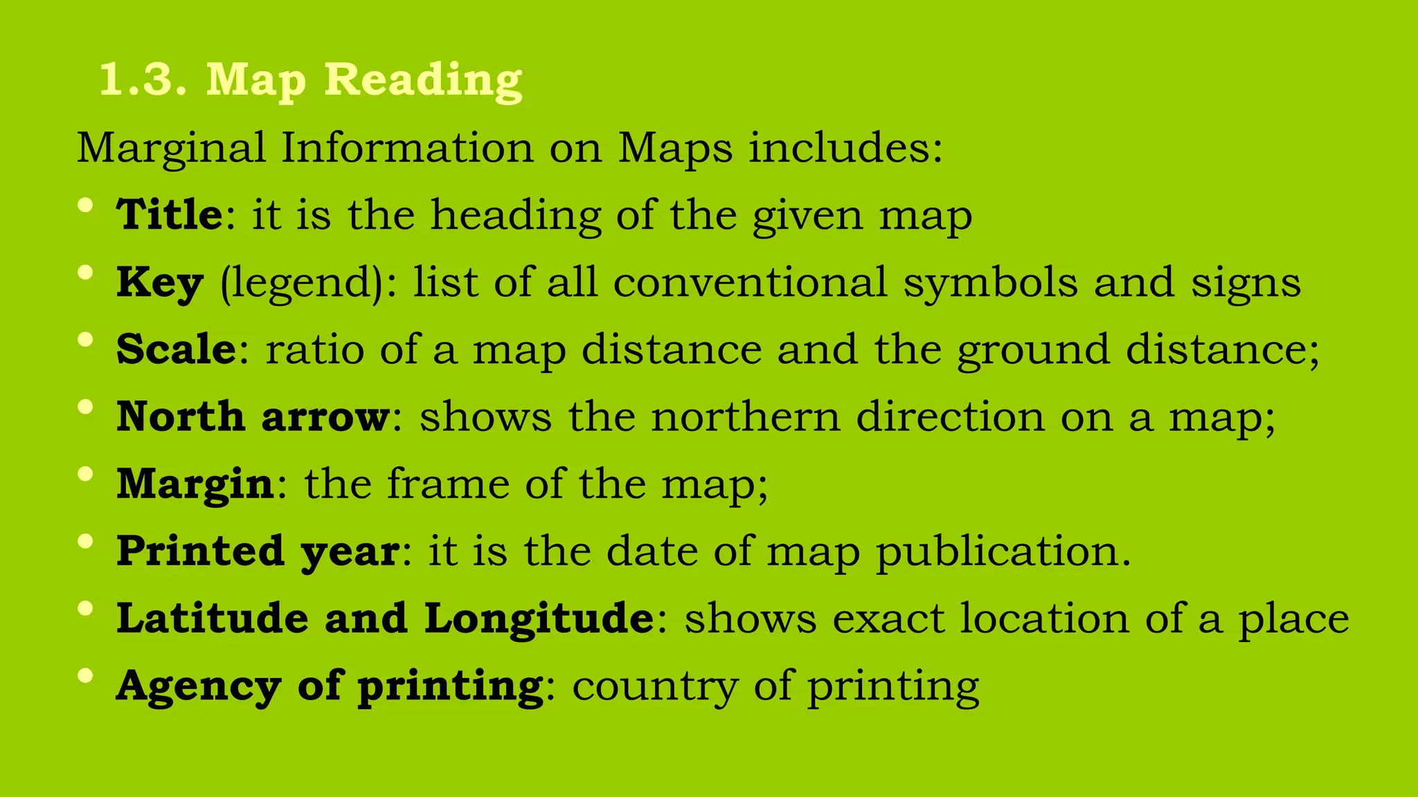 Marginal Information on Maps includes:
• Title: it is the heading of the given map
• Key (legend): list of all conventional symbols and signs
• Scale: ratio of a map distance and the ground distance;
• North arrow: shows the northern direction on a map;
• Margin: the frame of the map;
• Printed year: it is the date of map publication.
• Latitude and Longitude: shows exact location of a place
• Agency of printing: country of printing
1.3. Map Reading
 