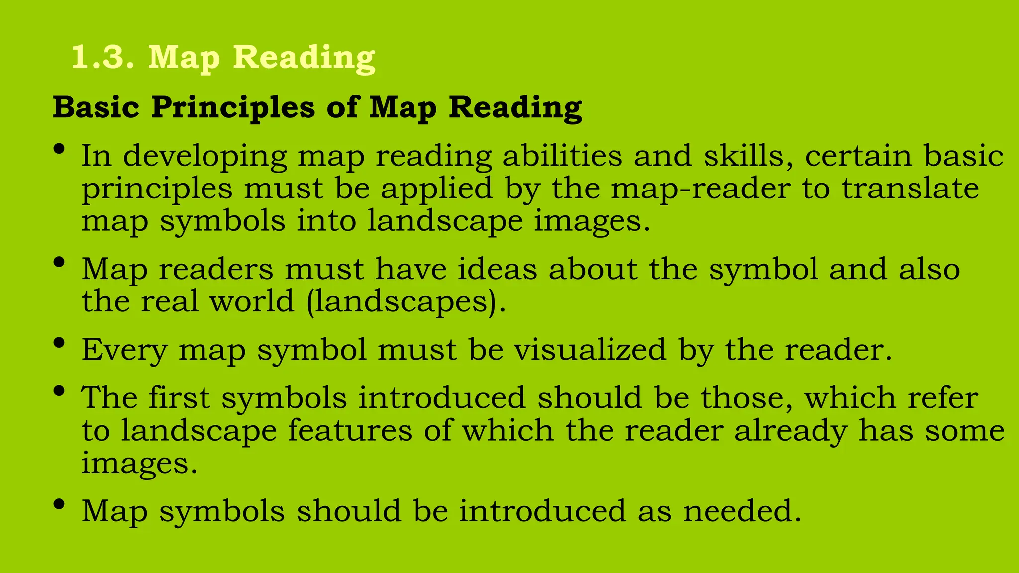 Basic Principles of Map Reading
• In developing map reading abilities and skills, certain basic
principles must be applied by the map-reader to translate
map symbols into landscape images.
• Map readers must have ideas about the symbol and also
the real world (landscapes).
• Every map symbol must be visualized by the reader.
• The first symbols introduced should be those, which refer
to landscape features of which the reader already has some
images.
• Map symbols should be introduced as needed.
1.3. Map Reading
 