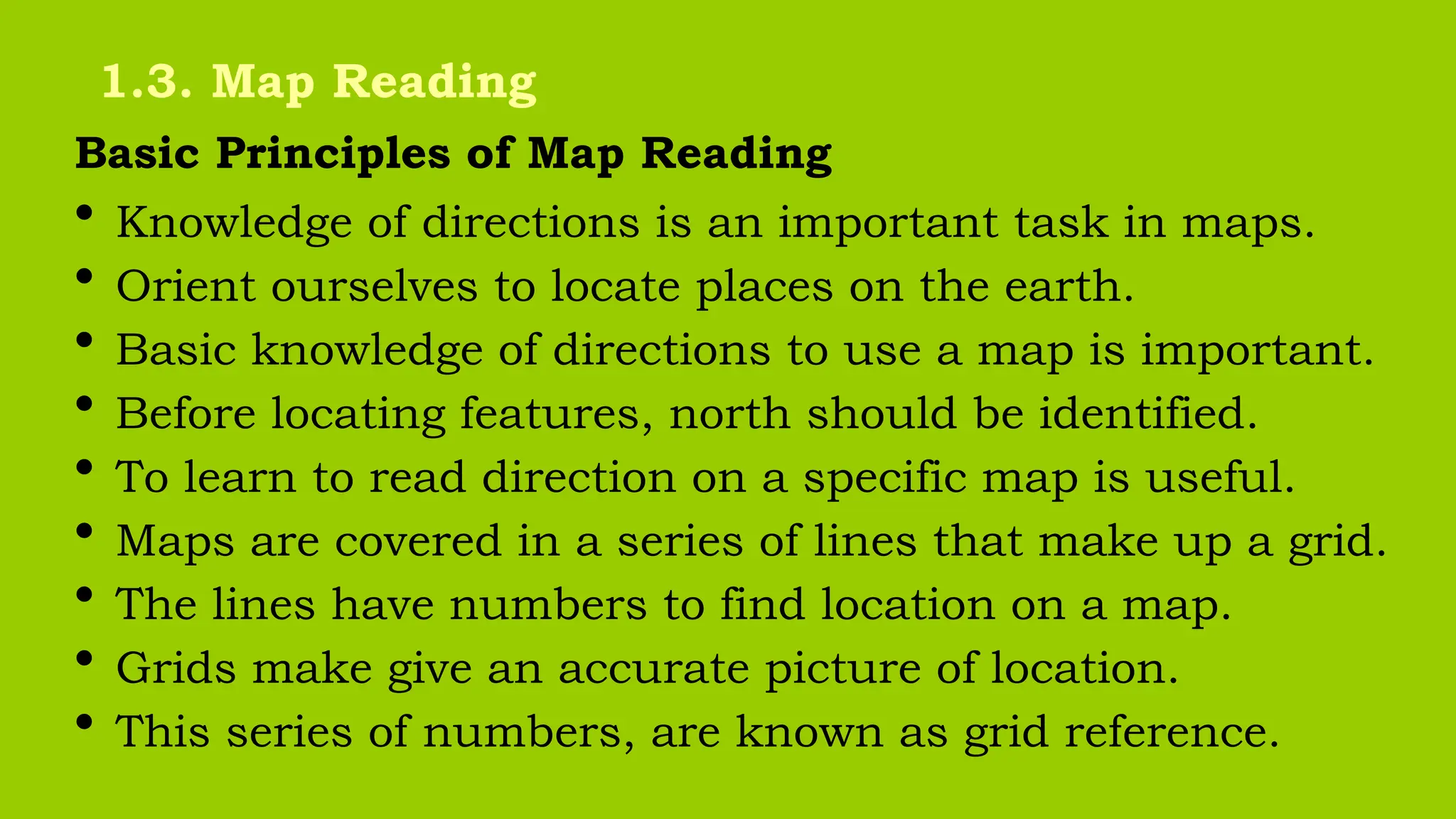 Basic Principles of Map Reading
• Knowledge of directions is an important task in maps.
• Orient ourselves to locate places on the earth.
• Basic knowledge of directions to use a map is important.
• Before locating features, north should be identified.
• To learn to read direction on a specific map is useful.
• Maps are covered in a series of lines that make up a grid.
• The lines have numbers to find location on a map.
• Grids make give an accurate picture of location.
• This series of numbers, are known as grid reference.
1.3. Map Reading
 