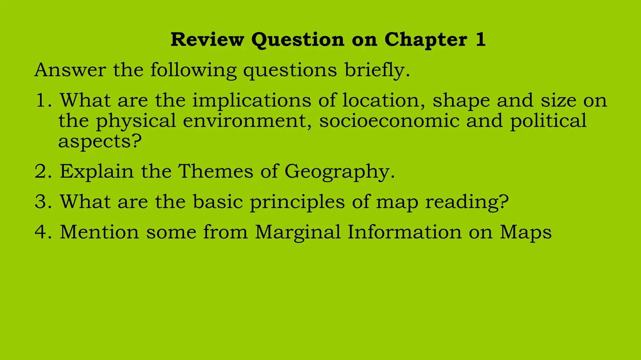 Review Question on Chapter 1
Answer the following questions briefly.
1. What are the implications of location, shape and size on
the physical environment, socioeconomic and political
aspects?
2. Explain the Themes of Geography.
3. What are the basic principles of map reading?
4. Mention some from Marginal Information on Maps
 