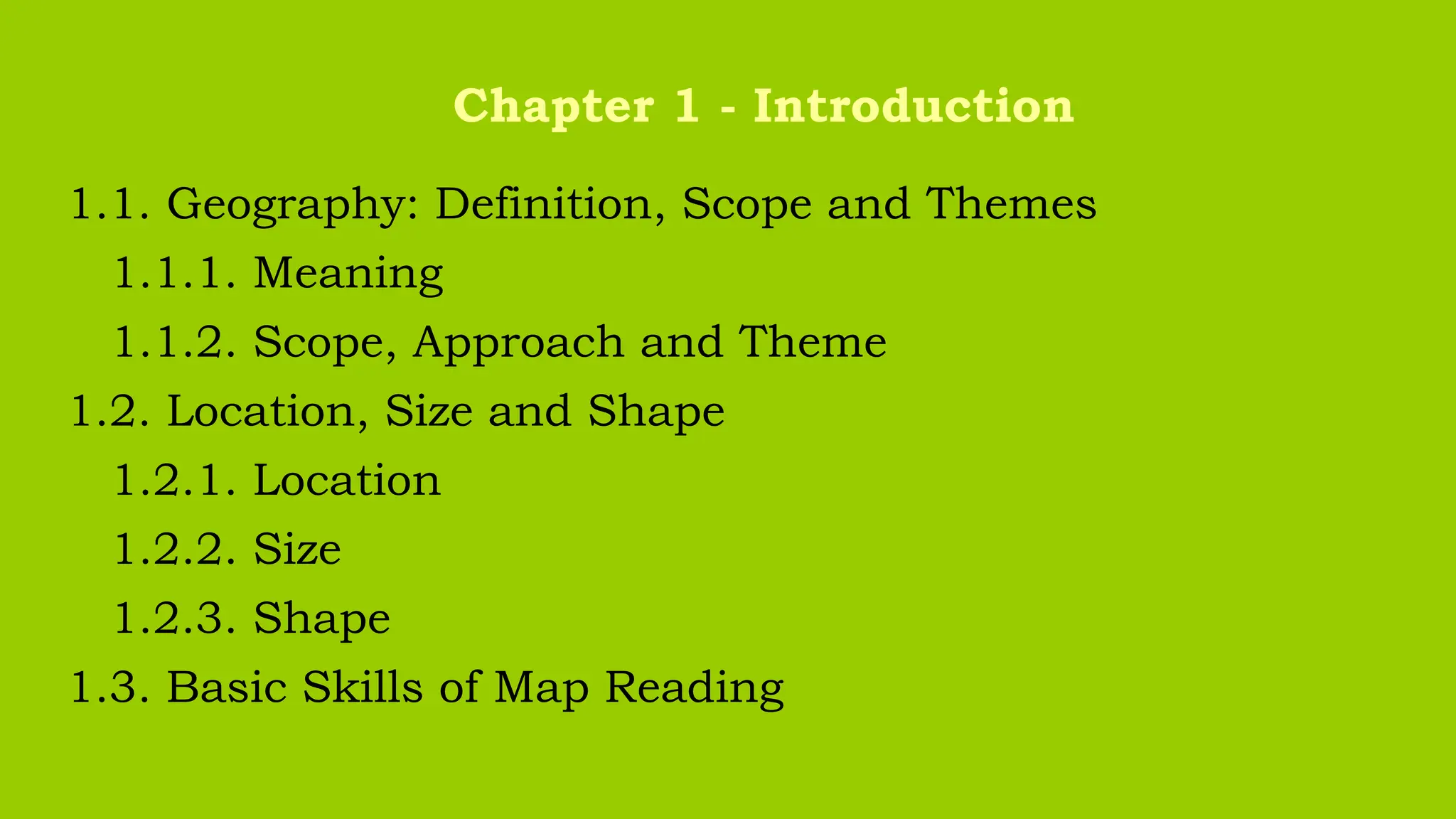 1.1. Geography: Definition, Scope and Themes
1.1.1. Meaning
1.1.2. Scope, Approach and Theme
1.2. Location, Size and Shape
1.2.1. Location
1.2.2. Size
1.2.3. Shape
1.3. Basic Skills of Map Reading
Chapter 1 - Introduction
 