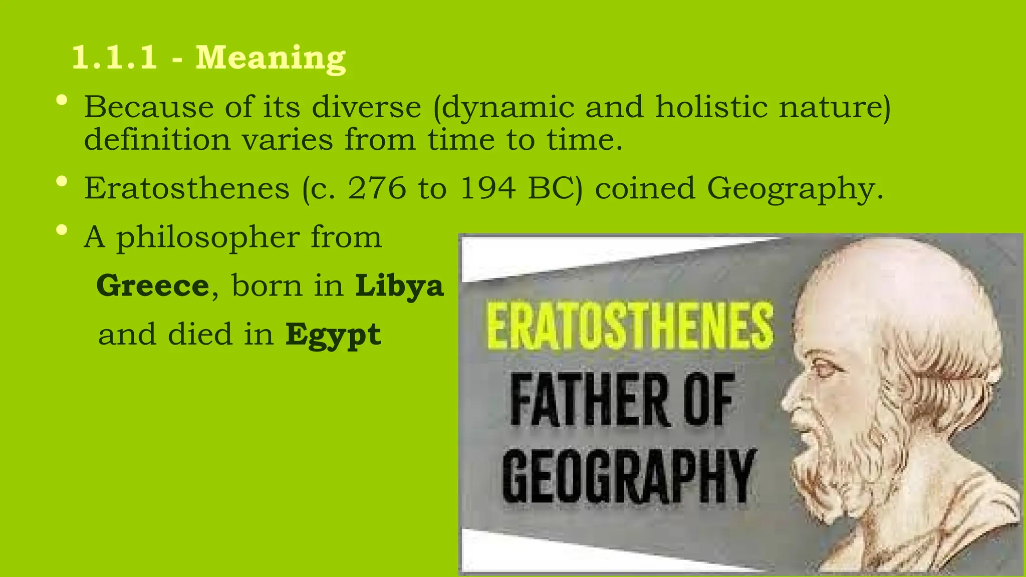 • Because of its diverse (dynamic and holistic nature)
definition varies from time to time.
• Eratosthenes (c. 276 to 194 BC) coined Geography.
• A philosopher from
Greece, born in Libya
and died in Egypt
1.1.1 - Meaning
 