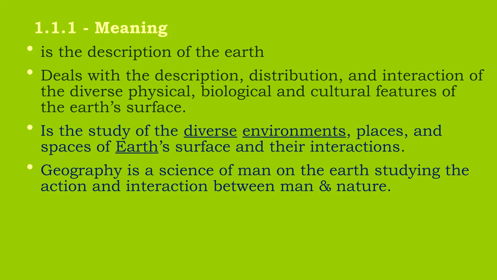 • is the description of the earth
• Deals with the description, distribution, and interaction of
the diverse physical, biological and cultural features of
the earth’s surface.
• Is the study of the diverse environments, places, and
spaces of Earth’s surface and their interactions.
• Geography is a science of man on the earth studying the
action and interaction between man & nature.
1.1.1 - Meaning
 