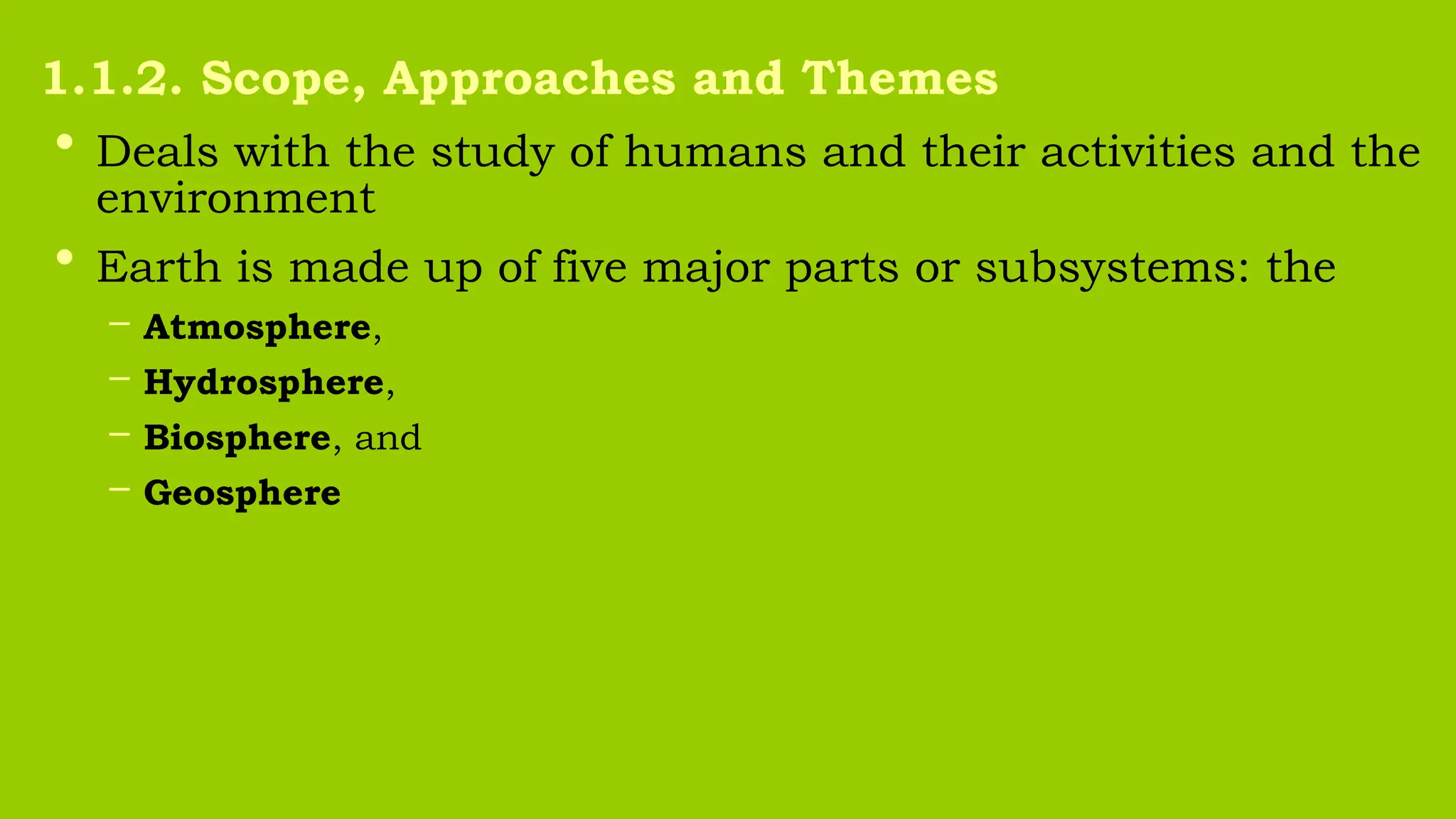 • Deals with the study of humans and their activities and the
environment
• Earth is made up of five major parts or subsystems: the
– Atmosphere,
– Hydrosphere,
– Biosphere, and
– Geosphere
1.1.2. Scope, Approaches and Themes
 