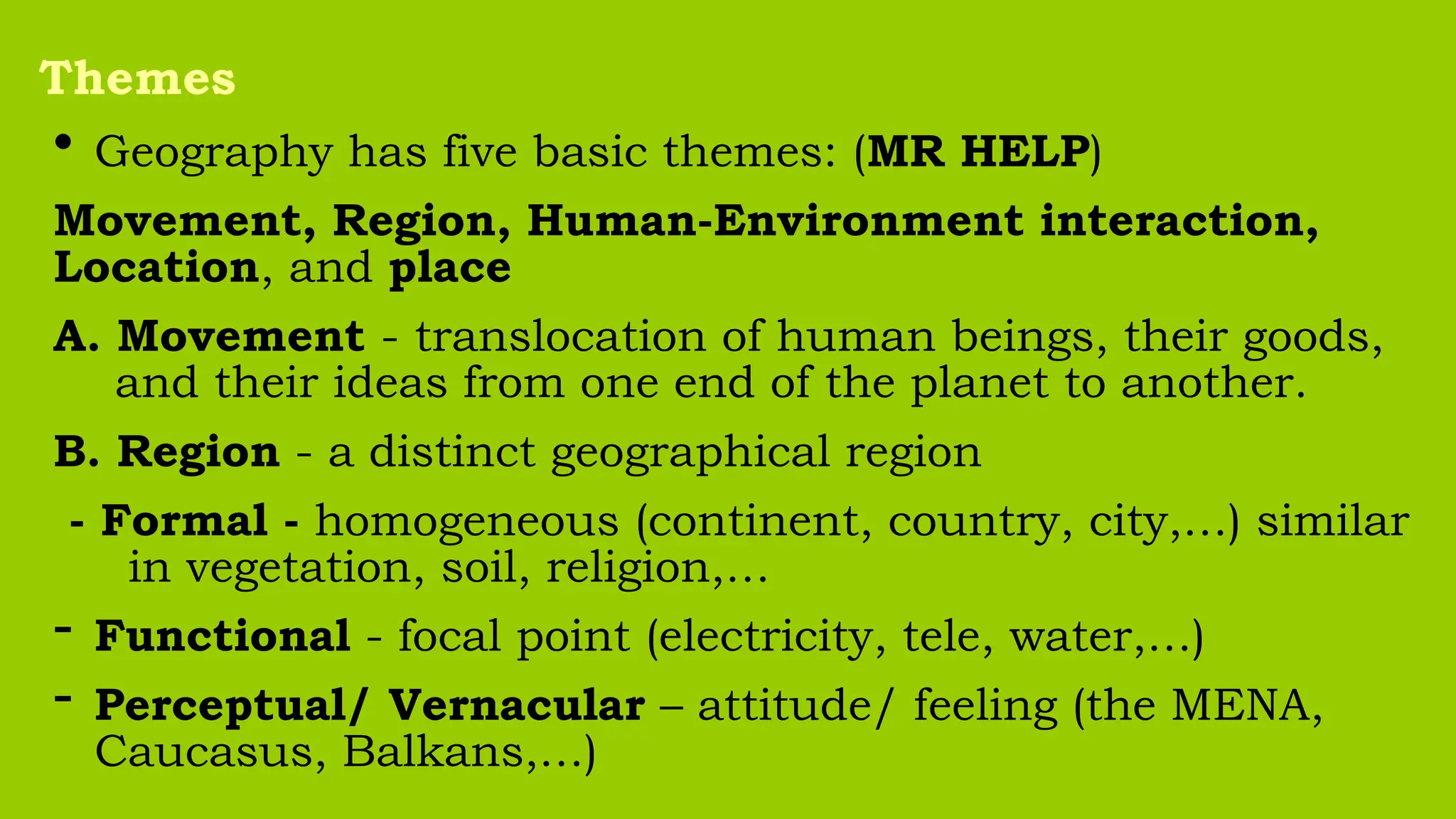 • Geography has five basic themes: (MR HELP)
Movement, Region, Human-Environment interaction,
Location, and place
A. Movement - translocation of human beings, their goods,
and their ideas from one end of the planet to another.
B. Region - a distinct geographical region
- Formal - homogeneous (continent, country, city,…) similar
in vegetation, soil, religion,…
- Functional - focal point (electricity, tele, water,…)
- Perceptual/ Vernacular – attitude/ feeling (the MENA,
Caucasus, Balkans,…)
Themes
 