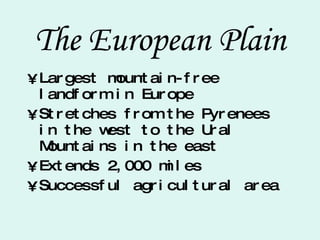 The European Plain Largest mountain-free landform in Europe Stretches from the Pyrenees in the west to the Ural Mountains in the east Extends 2,000 miles Successful agricultural area 