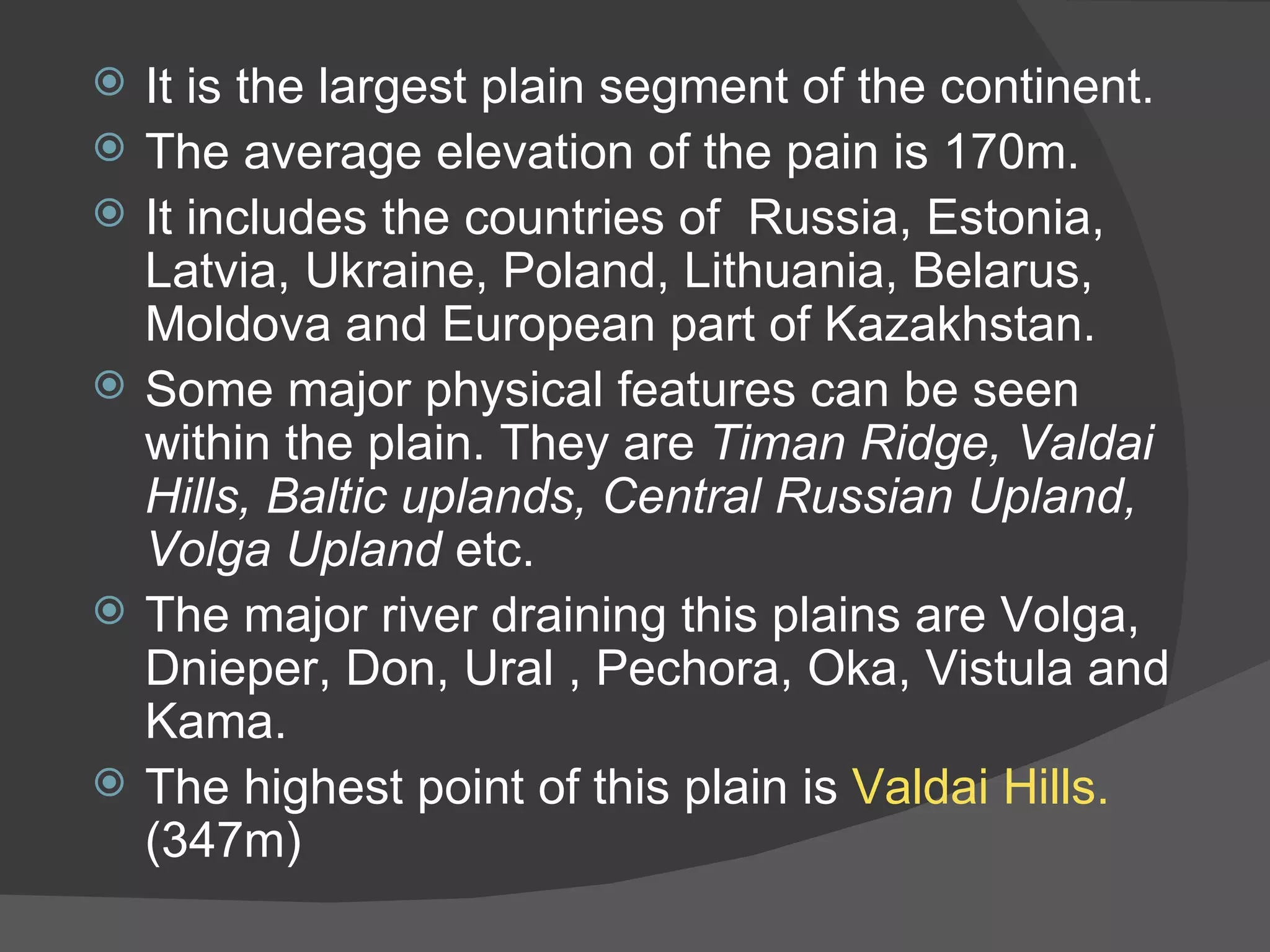 It is the largest plain segment of the continent. The average elevation of the pain is 170m. It includes the countries of  Russia, Estonia, Latvia, Ukraine, Poland, Lithuania, Belarus, Moldova and European part of Kazakhstan. Some major physical features can be seen within the plain. They are  Timan Ridge, Valdai Hills, Baltic uplands, Central Russian Upland, Volga Upland  etc. The major river draining this plains are Volga, Dnieper, Don, Ural , Pechora, Oka, Vistula and Kama. The highest point of this plain is  Valdai Hills.  (347m) 