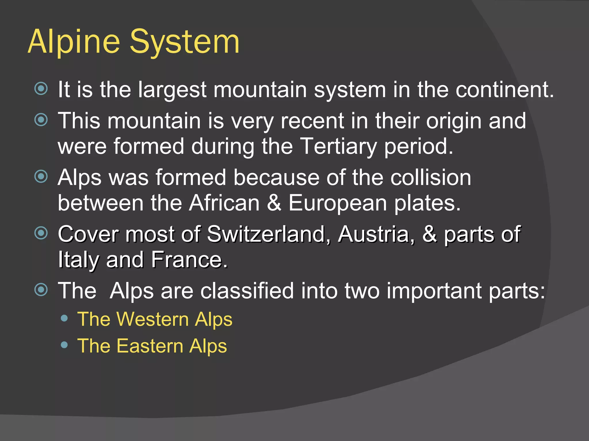 Alpine System It is the largest mountain system in the continent. This mountain is very recent in their origin and were formed during the Tertiary period. Alps was formed because of the collision between the African & European plates. Cover most of Switzerland, Austria, & parts of Italy and France. The  Alps are classified into two important parts: The Western Alps The Eastern Alps 