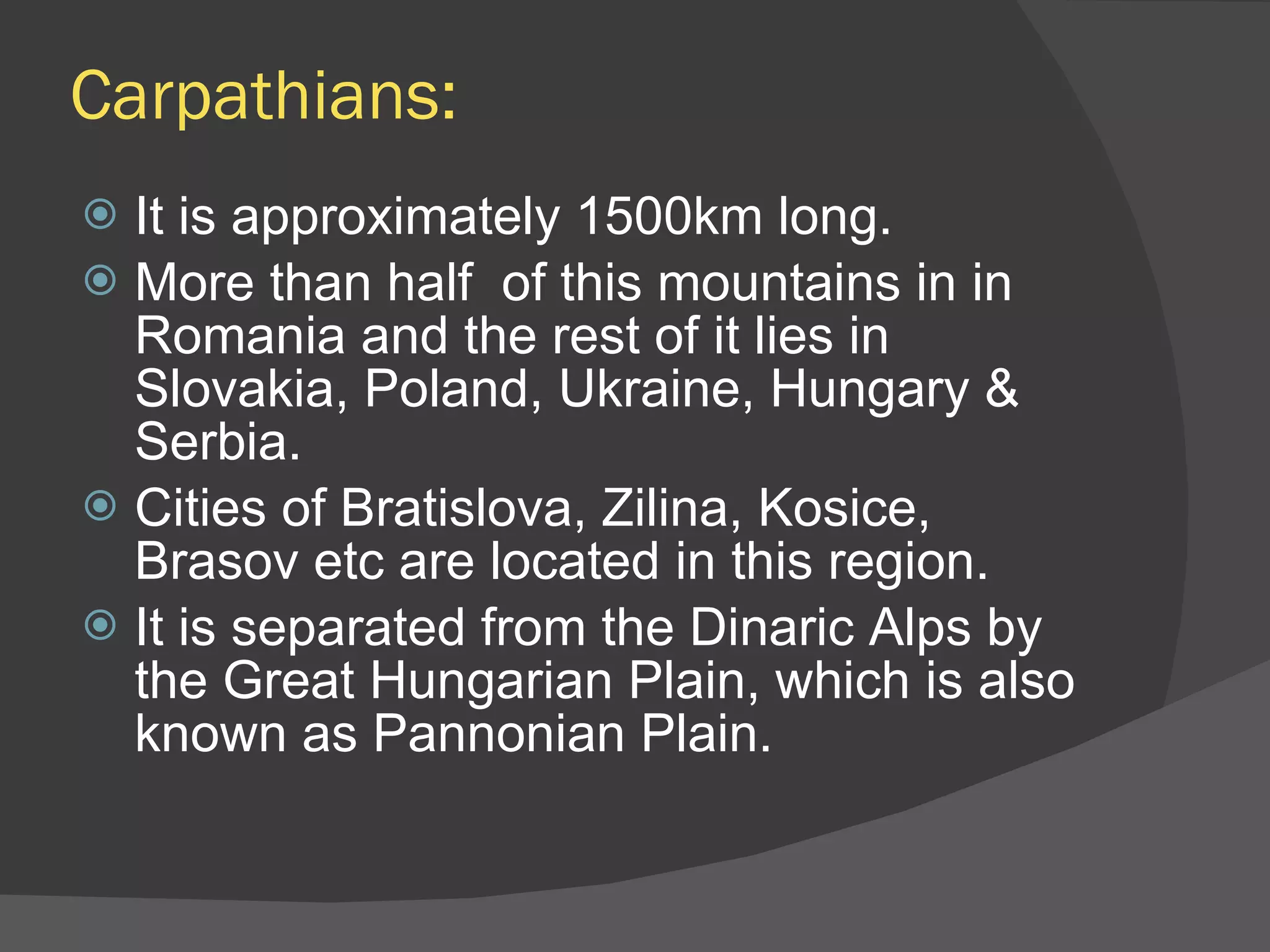 Carpathians: It is approximately 1500km long. More than half  of this mountains in in Romania and the rest of it lies in Slovakia, Poland, Ukraine, Hungary & Serbia. Cities of Bratislova, Zilina, Kosice, Brasov etc are located in this region. It is separated from the Dinaric Alps by the Great Hungarian Plain, which is also known as Pannonian Plain. 