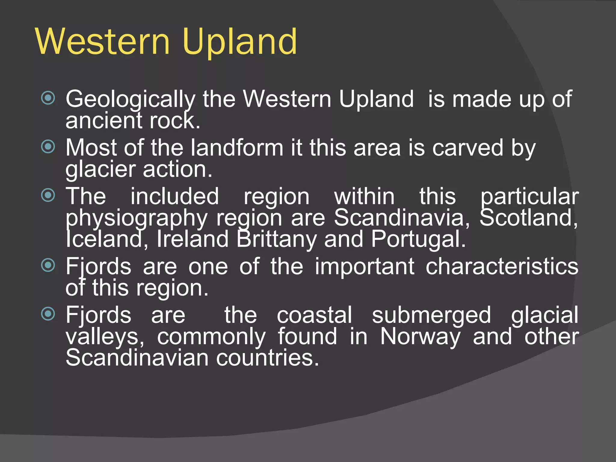 Western Upland Geologically the Western Upland  is made up of ancient rock.  Most of the landform it this area is carved by glacier action. The included region within this particular physiography region are Scandinavia, Scotland, Iceland, Ireland Brittany and Portugal. Fjords are one of the important characteristics of this region. Fjords are  the coastal submerged glacial valleys, commonly found in Norway and other Scandinavian countries. 