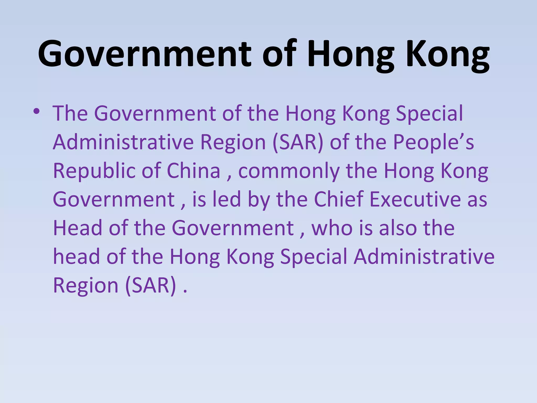 Government of Hong Kong
• The Government of the Hong Kong Special
  Administrative Region (SAR) of the People’s
  Republic of China , commonly the Hong Kong
  Government , is led by the Chief Executive as
  Head of the Government , who is also the
  head of the Hong Kong Special Administrative
  Region (SAR) .
 