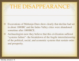 THE DISAPPEARANCE

    !      Excavations of Mohenjo-Daro show clearly that decline had set
           in about 1800BC and...