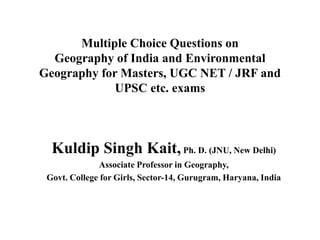 Multiple Choice Questions on
Geography of India and Environmental
Geography for Masters, UGC NET / JRF and
UPSC etc. exams
Kuldip Singh Kait,Ph. D. (JNU, New Delhi)
Associate Professor in Geography,
Govt. College for Girls, Sector-14, Gurugram, Haryana, India
 