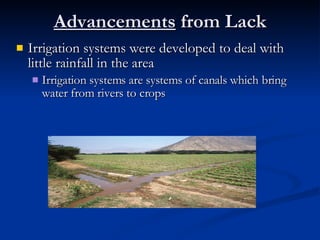 Advancements  from Lack Irrigation systems were developed to deal with little rainfall in the area Irrigation systems are systems of canals which bring water from rivers to crops 