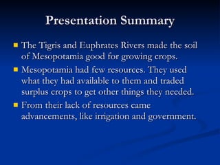 Presentation Summary The Tigris and Euphrates Rivers made the soil of Mesopotamia good for growing crops. Mesopotamia had few resources. They used what they had available to them and traded surplus crops to get other things they needed. From their lack of resources came advancements, like irrigation and government. 