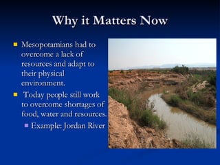 Why it Matters Now Mesopotamians had to overcome a lack of resources and adapt to their physical environment. Today people still work to overcome shortages of food, water and resources.  Example: Jordan River 