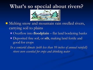 What’s so special about rivers? Melting snow and mountain rain swelled rivers, carrying soil to plains Overflow into  floodplain  – flat land bordering banks Deposited fine soil, or  silt , making land fertile and good for crops In a semiarid climate (with less than 10 inches of annual rainfall) rivers were essential for crops and drinking water 