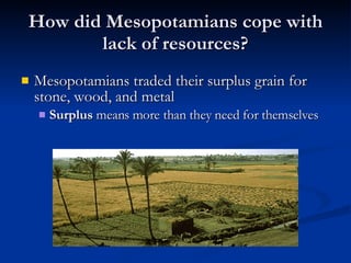 How did Mesopotamians cope with lack of resources? Mesopotamians traded their surplus grain for stone, wood, and metal Surplus  means more than they need for themselves 