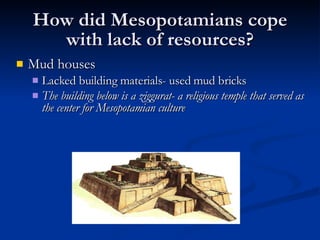 How did Mesopotamians cope with lack of resources? Mud houses  Lacked building materials- used mud bricks The building below is a ziggurat- a religious temple that served as the center for Mesopotamian culture 
