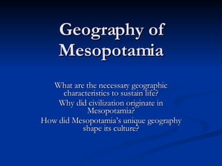 Geography of Mesopotamia What are the necessary geographic characteristics to sustain life? Why did civilization originate in Mesopotamia? How did Mesopotamia’s unique geography shape its culture? 