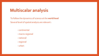 Multiscalar analysis
To follow the dynamics of science at the world level
Several level of spatial analysis are relevant :
- continental
- macro-regional
- national
- regional
- urban
 